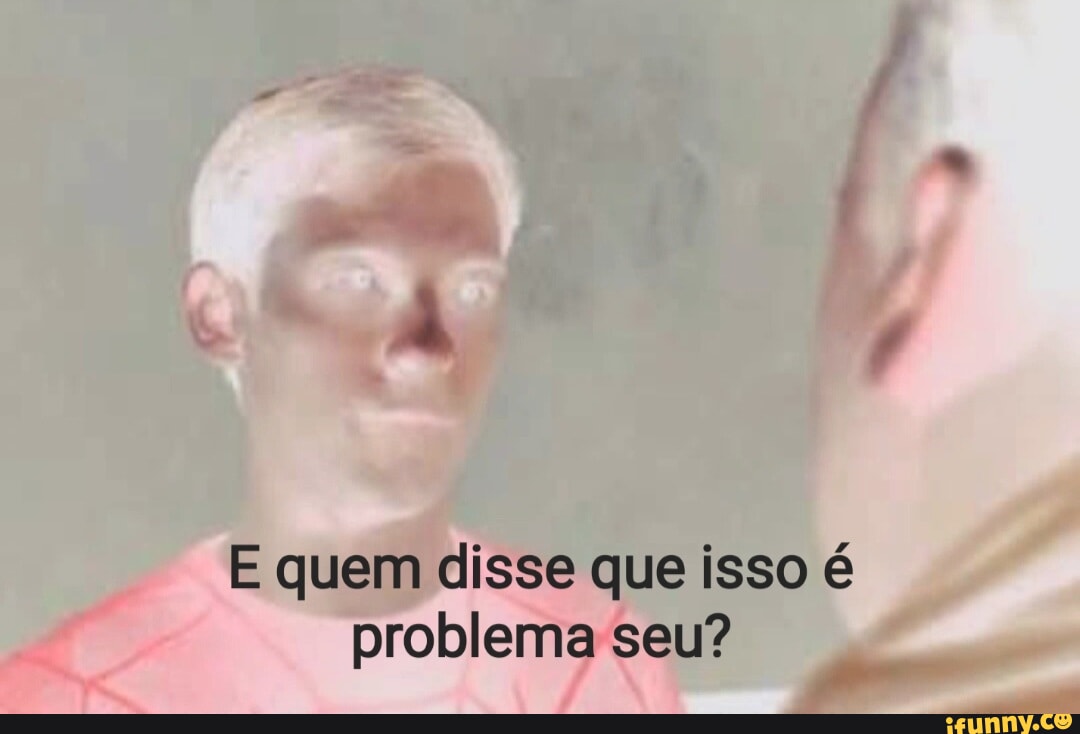 E Quem Disse Que Isso Problema Seu Ifunny Brazil