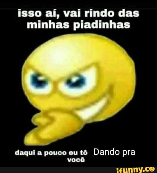 Isso aí vai rindo das minhas piadinhas daqui a pouco eu tô Dando pra