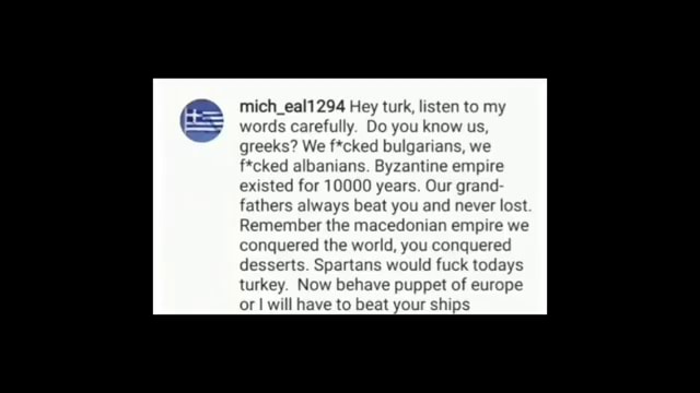 Mich_eal1294 Hey turk, listen to iords carefully. Do you know greeks? We  f*cked bulgarians f*cked albanians. Byzantine empire existed for 10000  years. Our grand fathers always beat you and never I 
