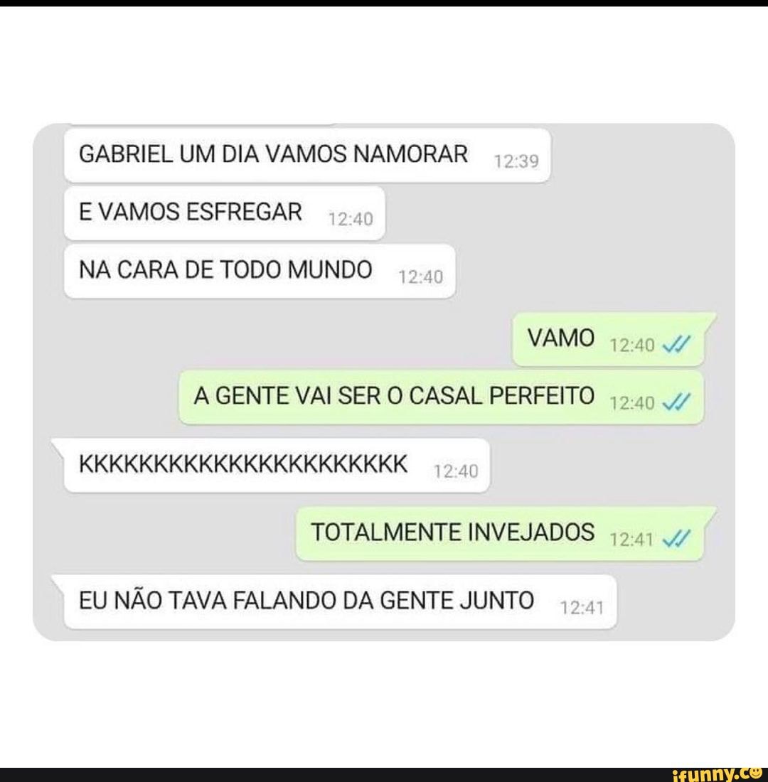 GABRIEL UM DIA VAMOS NAMORAR E VAMOS ESFREGAR NA CARA DE TODO MUNDO VAMO  GENTE VAI SER O CASAL PERFEITO KKKKKKKKKKKKKKKKKKKKKK TOTALMENTE INVEJADOS  EU NÃO TAVA FALANDO DA GENTE JUNTO - iFunny