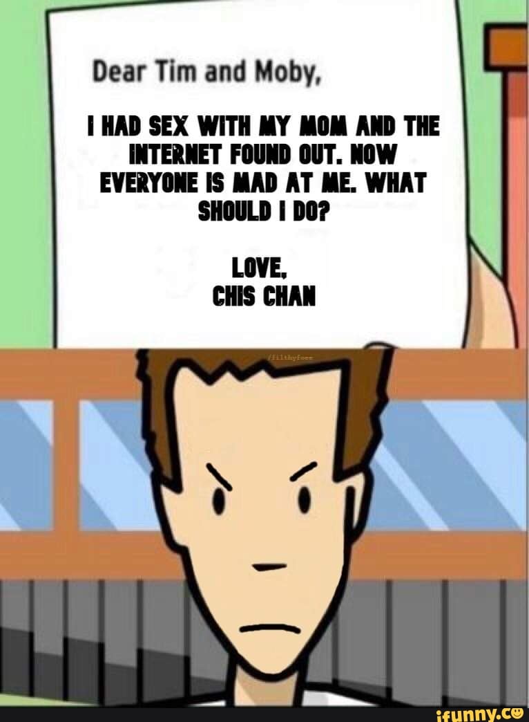 Dear Tim and Moby, HAD SEX WITH MY MOM AND THE INTERNET FOUND OUT. NOW  EVERYONE IS MAD AT ME. WHAT SHOULD I DO? LOVE, CHIS CHAN - iFunny Brazil