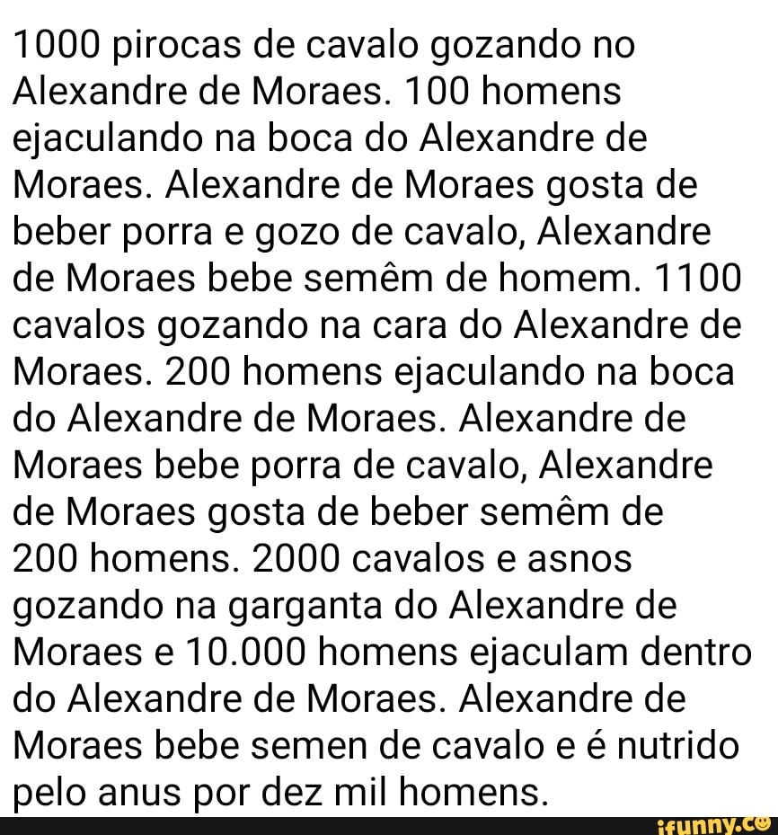 1000 pirocas de cavalo gozando no Alexandre de Moraes. 100 homens ejaculando  na boca do Alexandre