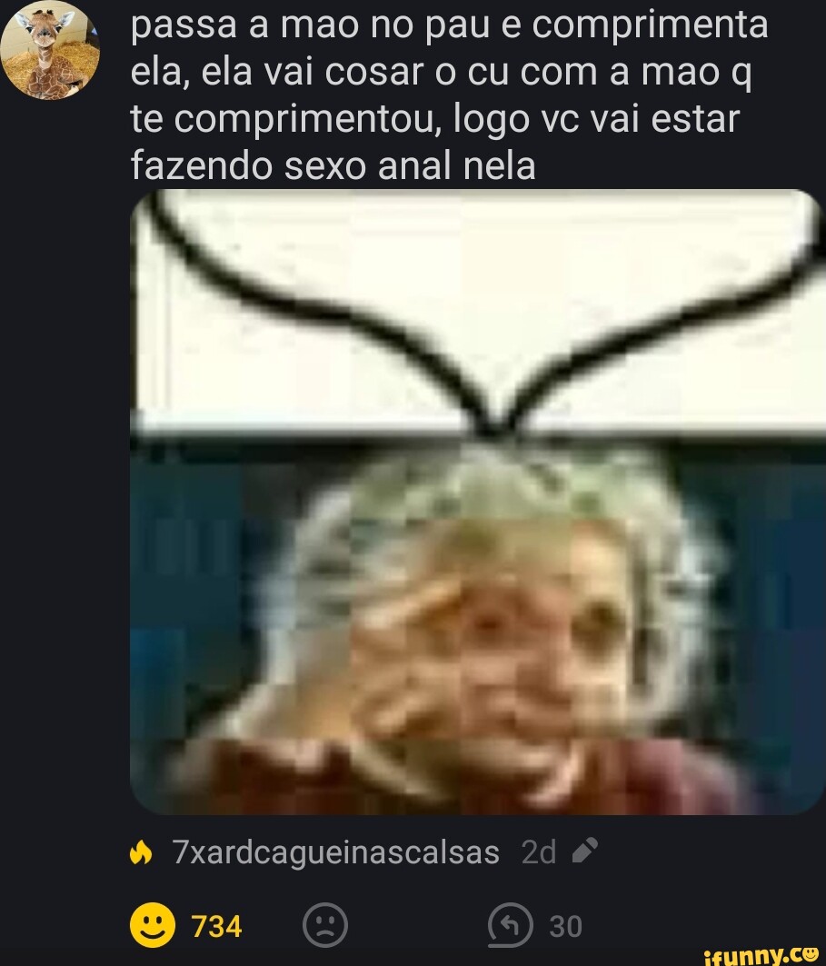 Passa a mao no pau e comprimenta ela, ela vai cosar o cu com a mao q te  comprimentou, logo vc vai estar fazendo sexo anal nela I  7xardcagueinascalsas 734 30 - iFunny Brazil