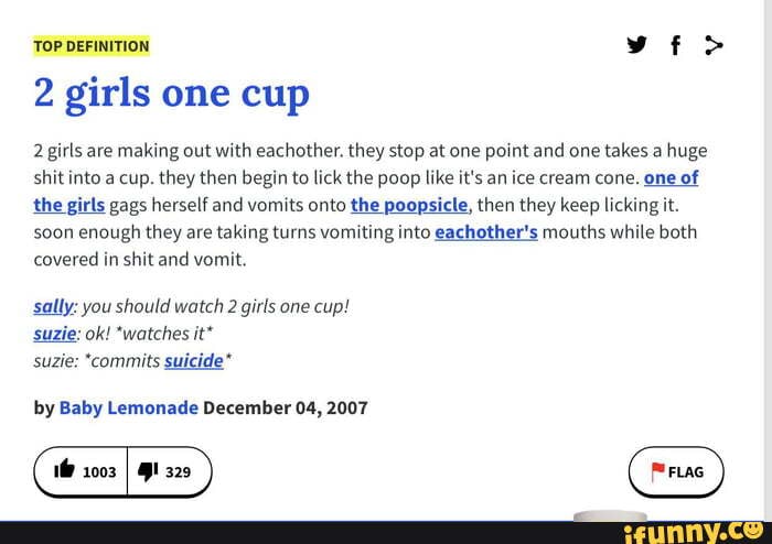TOP DEFINITION 2 girls one cup 2 girls are making out with eachother. they  stop at one point and one takes a huge shit into a cup. they then begin to  lick