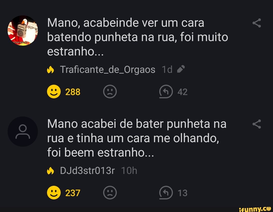 Mano, acabeinde ver um cara batendo punheta na rua, foi muito estranho...  Traficante de Orgaos Mano acabei de bater punheta na rua e tinha um cara me  olhando, foi beem estranho... -