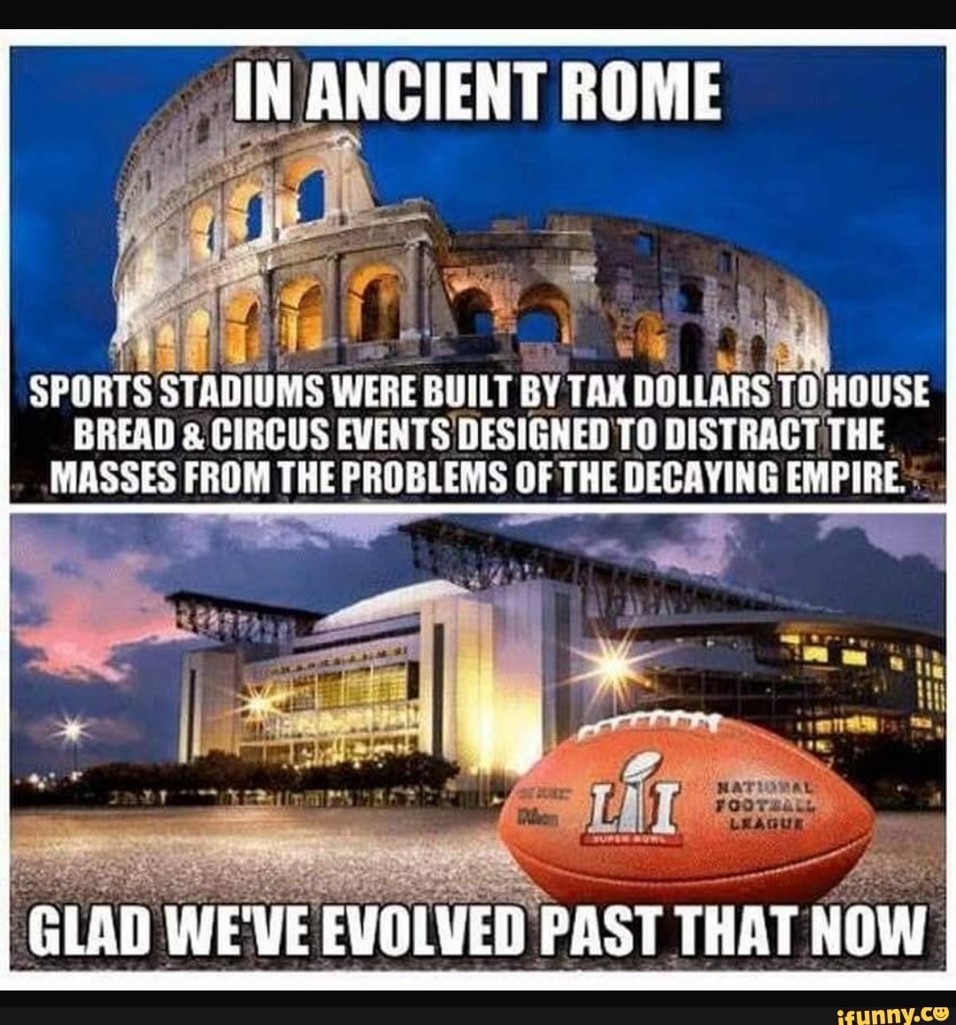 IN ANCIENT ROME SPORTS STADIUMS WERE BUILT BY TAX DOLLARS TO HQUSE BREAD & CIRCUS EVENTS DESIGNED TO DISTRACT THE, MASSES FROM THE PROBLEMS OF THE DECAYING EMPIRE : GLAD WE'VE EVOLVED PAST THAT NOW