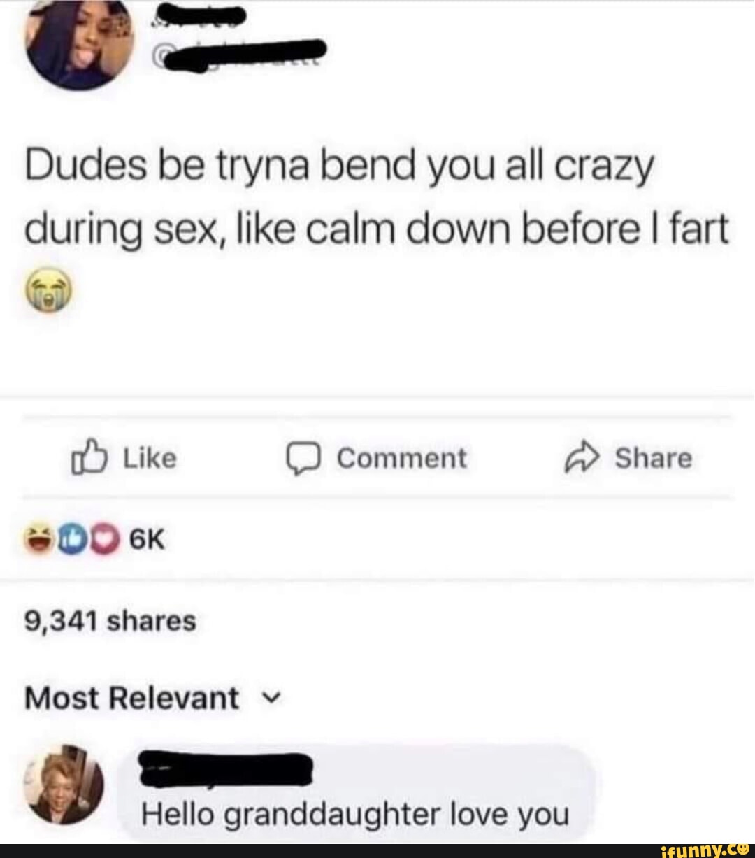 Dudes be tryna bend you all crazy during sex, like calm down before I fart  Like Comment Share 9,341 shares Most Relevant v Hello granddaughter love  you - iFunny Brazil