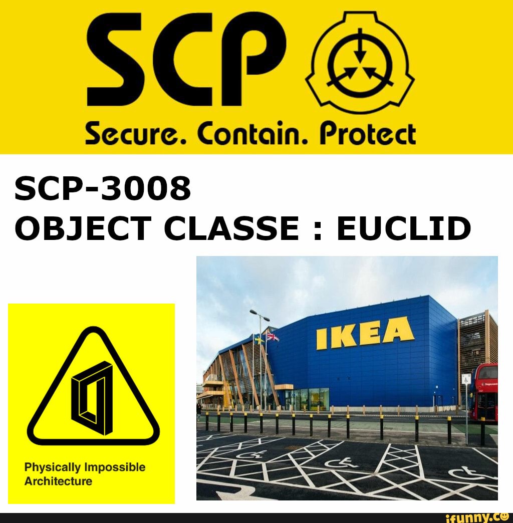 Scp基金會- 項目編號：SCP-3008 ''非常普通的標準IKEA'' 項目等級：Euclid 特殊收容措施： SCP-3008所在的商業區已被基金會收購，改造為Site-··。通往或經過Site-··的公共道路已被全部改道。  SCP-3008入口須被隨時監控，除高級研究員批准測試外不得有人員進入。 離開