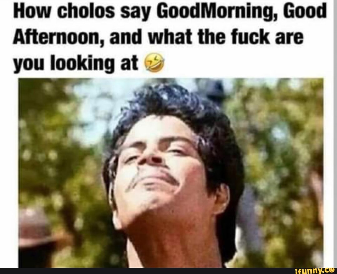 How cholos say GoodMorning, Good Afternoon, and what the fuck are you  looking at - iFunny Brazil