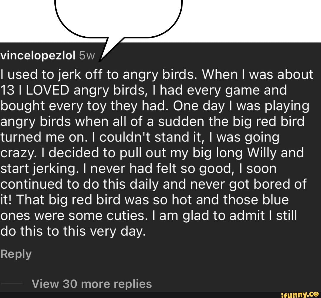 Vincelopezlol I used to jerk off to angry birds. When I was about 13 I LOVED