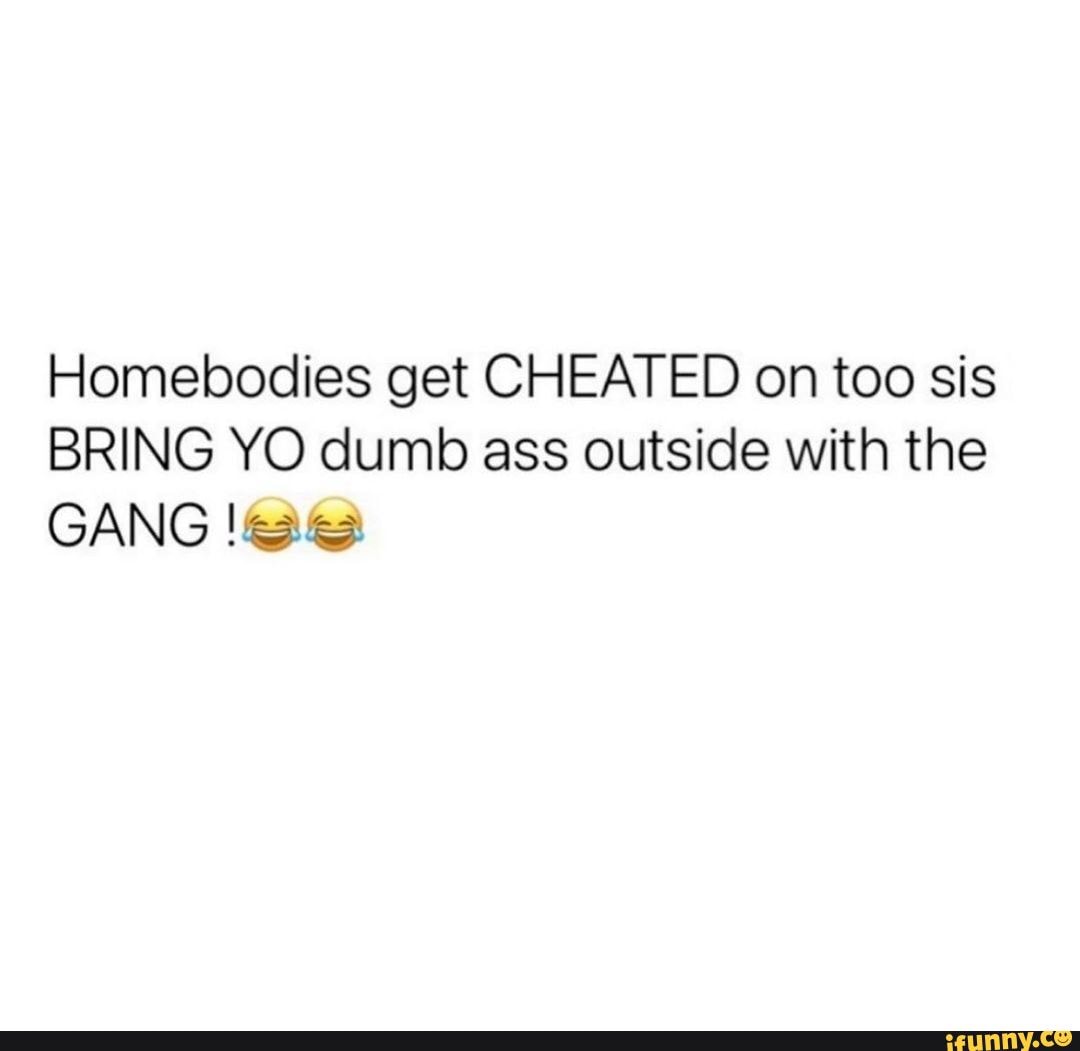 Homebodies get CHEATED on too sis BRING YO dumb ass outside with the GANG -  iFunny Brazil