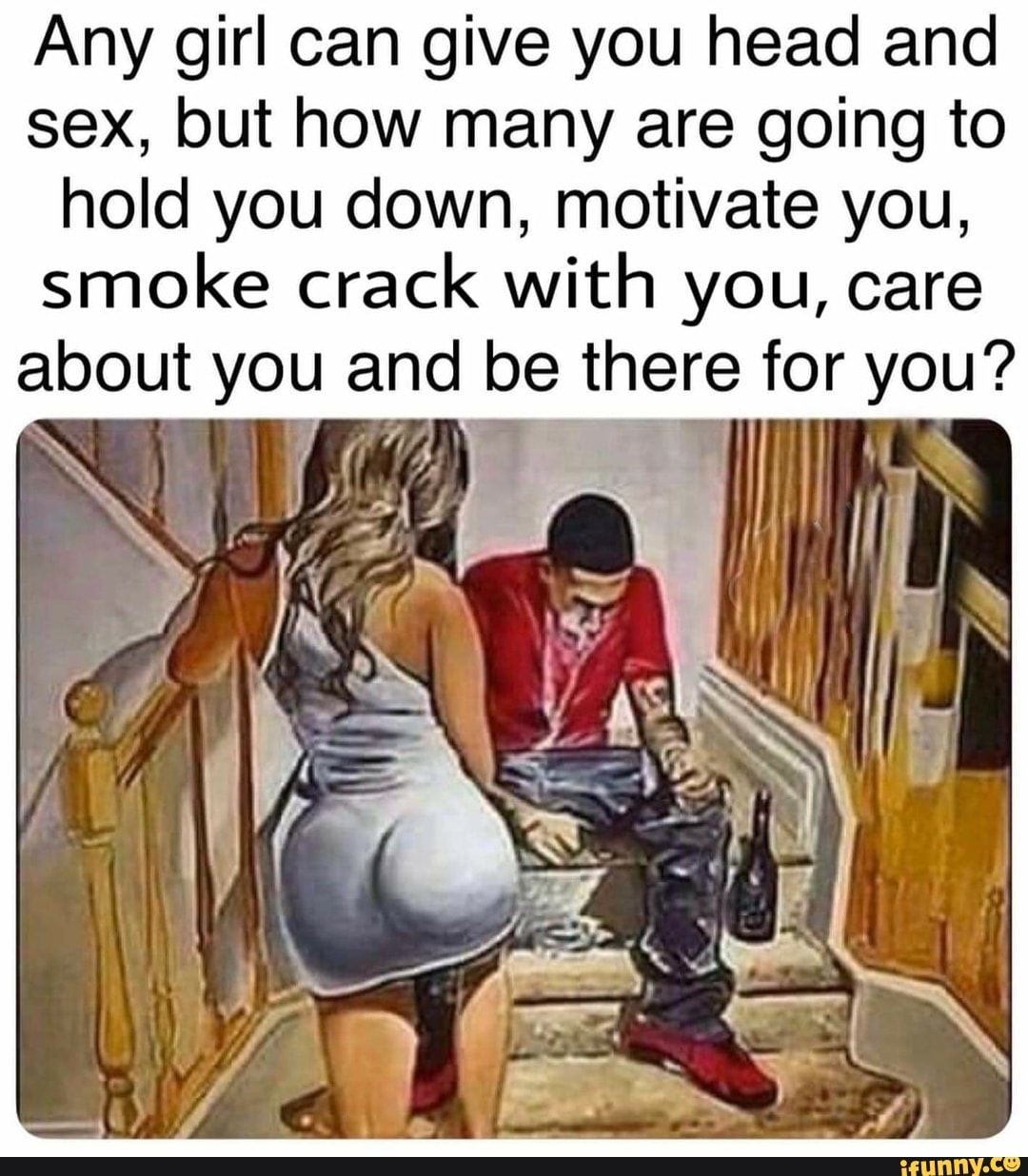 Any girl can give you head and sex, but how many are going to hold you  down, motivate you, smoke crack with you, care about you and be ine for  you? -