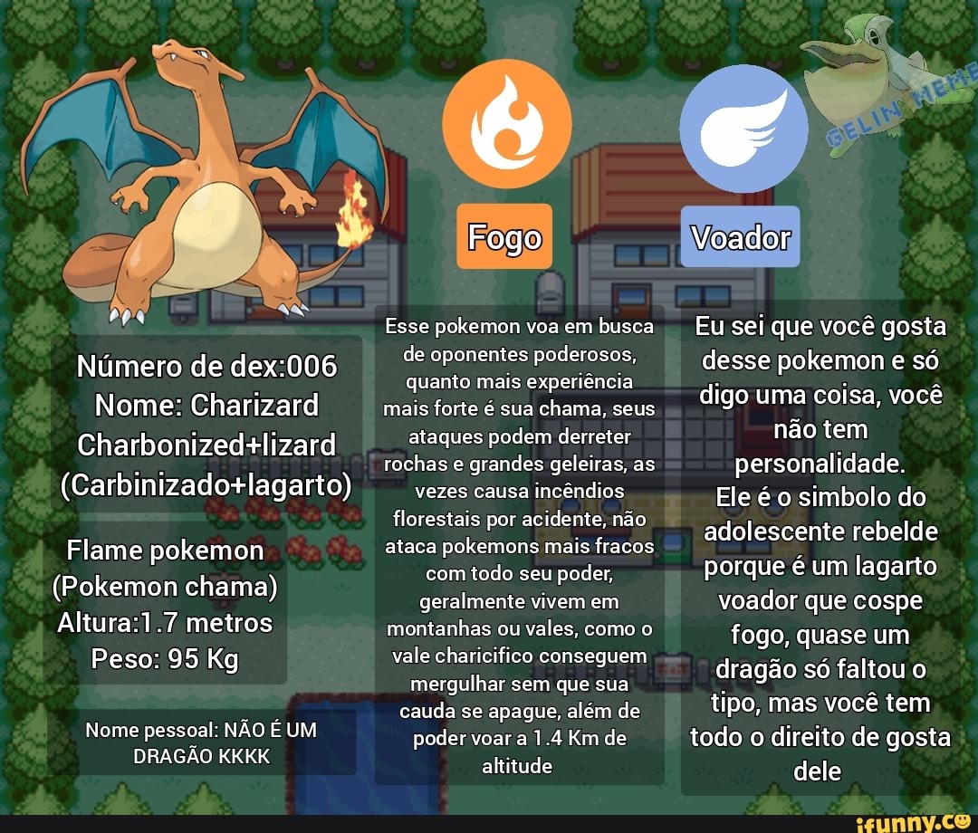 Número de Nome: Charizard Charbonizedalizard Flame pokemon (Pokemon chama)  metros Peso: 95 Kg Nome pessoal: NÃO É UM DRAGÃO KKKK Fogo Esse pokemon voa  em busca de oponentes poderosos, quanto mais experiência