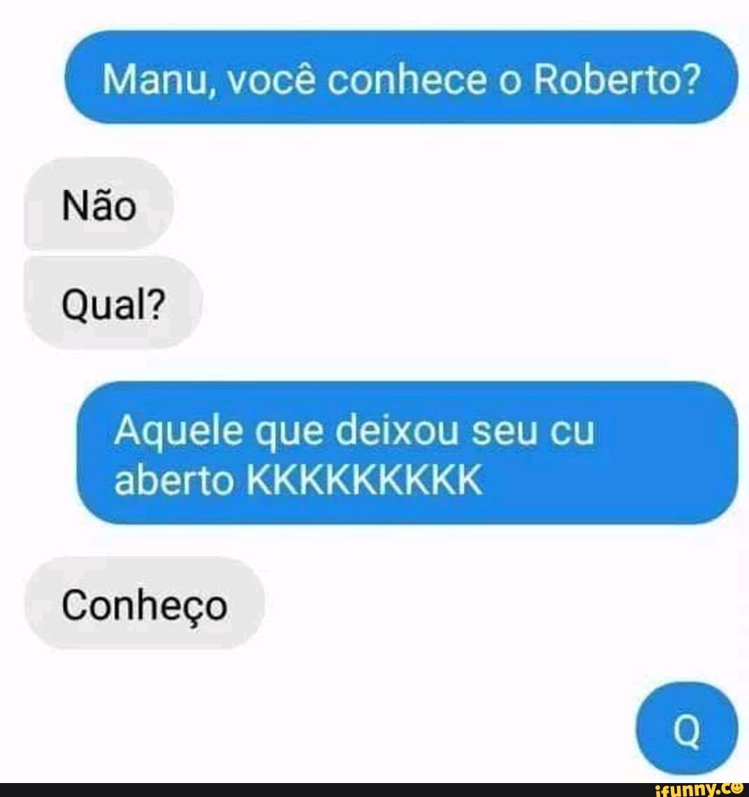 Manu, você conhece o Roberto? Não Qual? Aquele que deixou seu cu aberto  KKKKKKKKK Conheço - iFunny Brazil