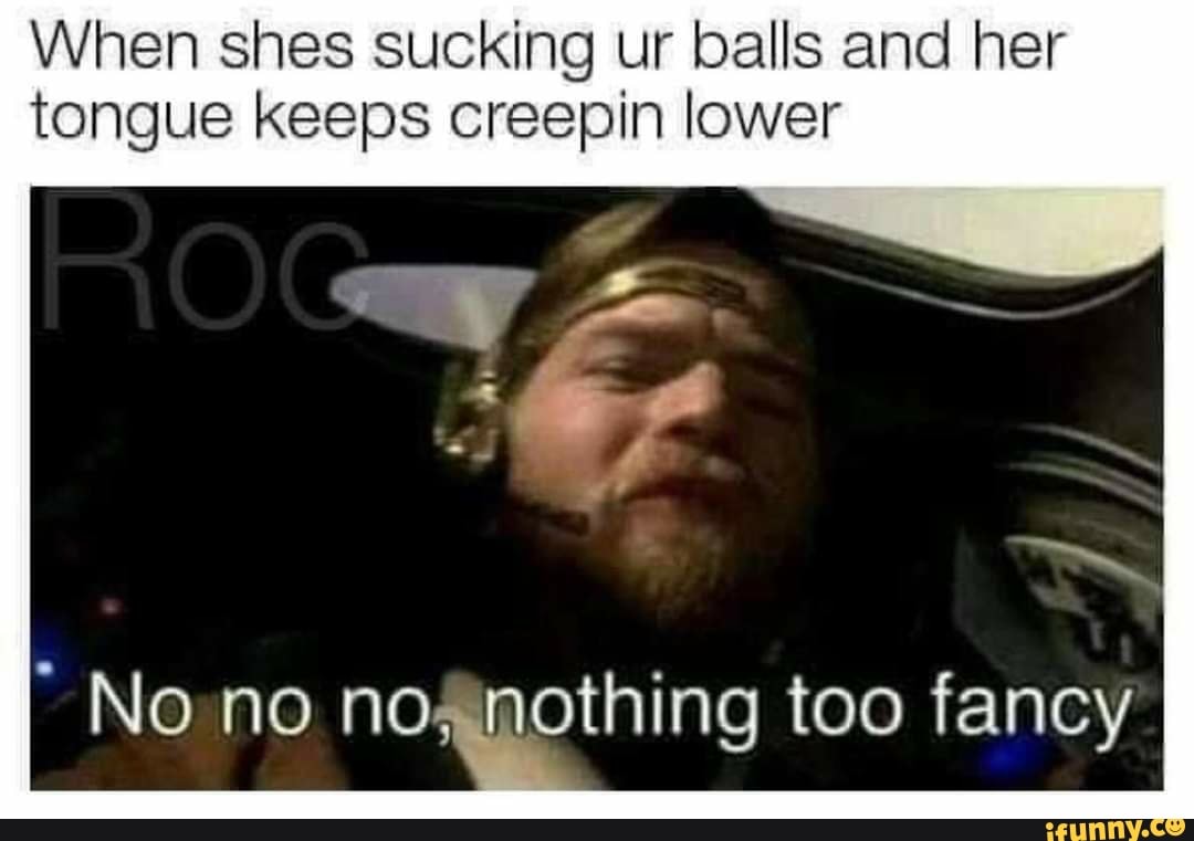 When shes sucking ur balls and her tongue keeps creepin lower No no no,  nothing too fancy - iFunny Brazil