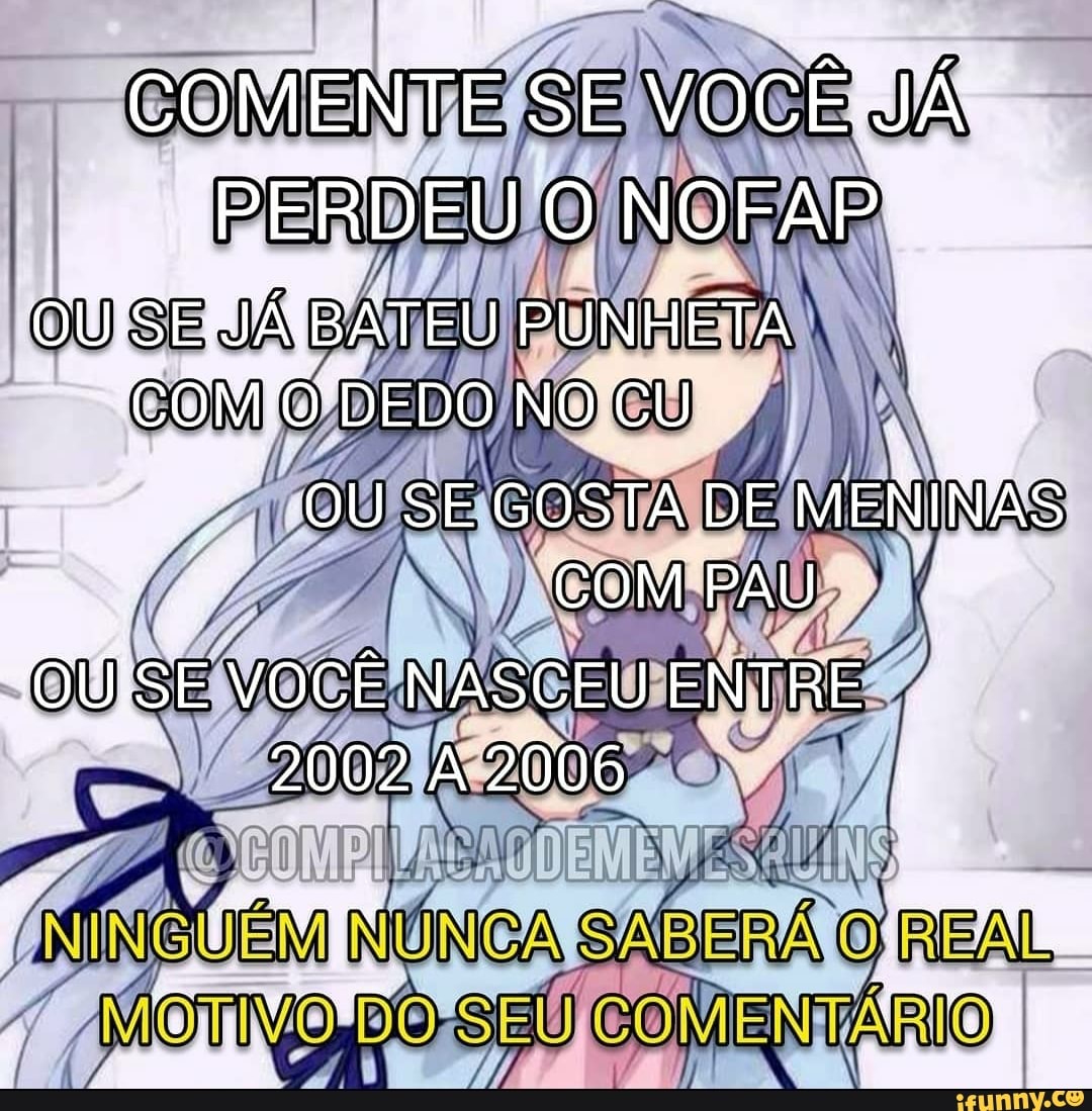 COMENTE SE vocÊ JÁ PERDEU NOFAP. SE JÁ PUNHETA DEDO NO CU OU SE GOSTA DE  MENINAS COM PAU OU SE VOCÊ NASCEU ENTRE 2002A2006 - iFunny Brazil