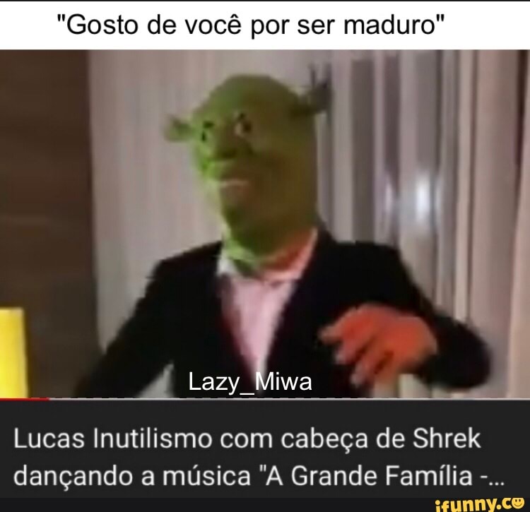 Gosto de você por ser maduro Lucas Inutilismo com cabeça de Shrek dançando  a música A Grande Família - iFunny Brazil