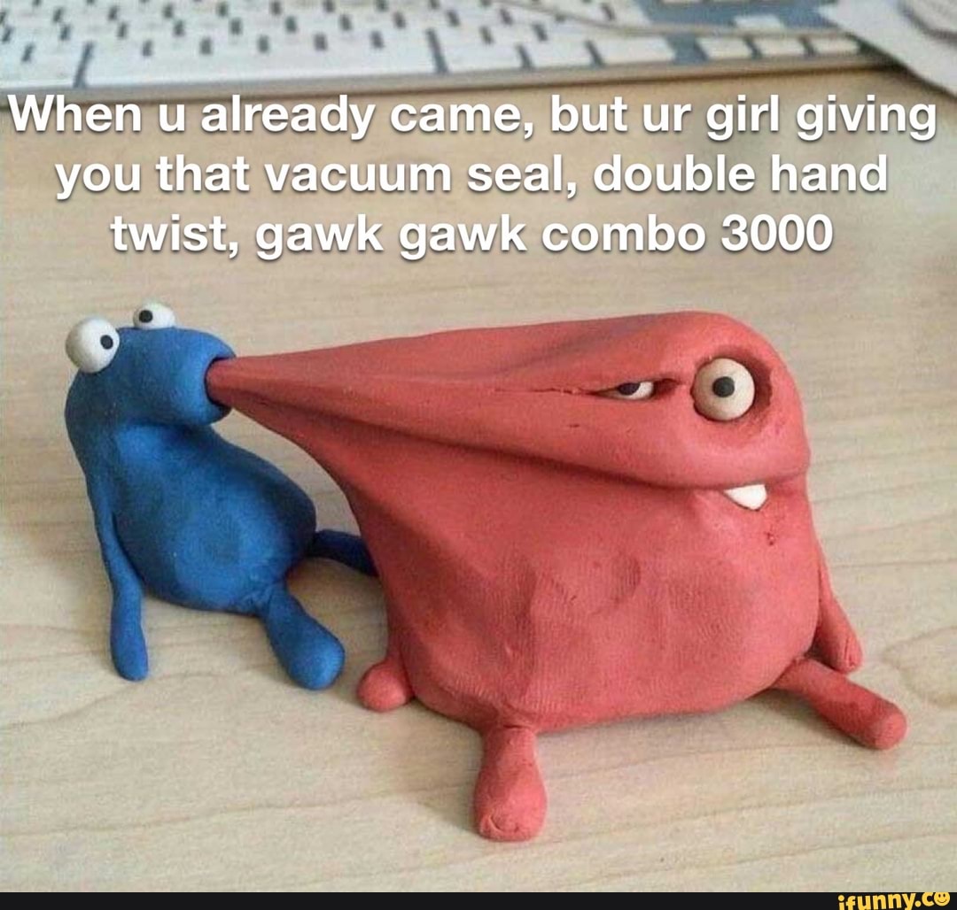 When u already came, but ur girl giving you that vacuum seal, double hand  twist, gawk gawk combo 3000 - iFunny Brazil