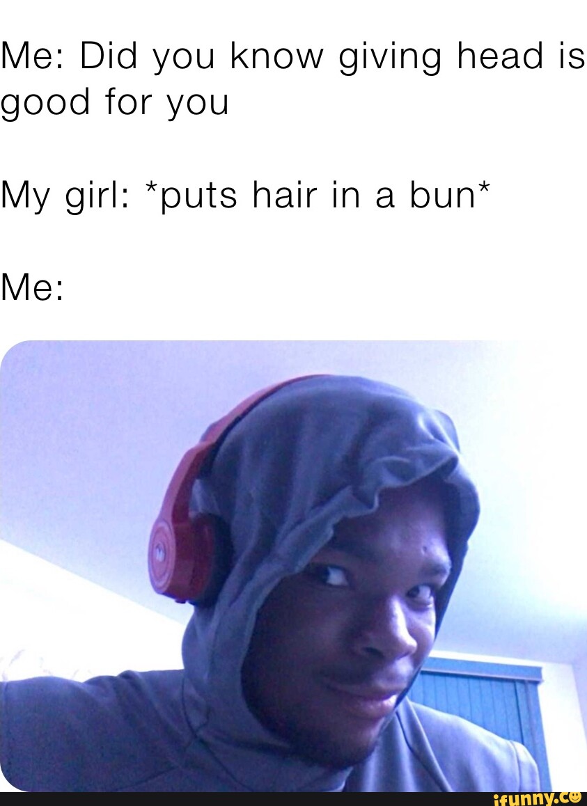 Me: Did you know giving head is good for you My girl: *puts hair in a bun*  Me: - iFunny Brazil