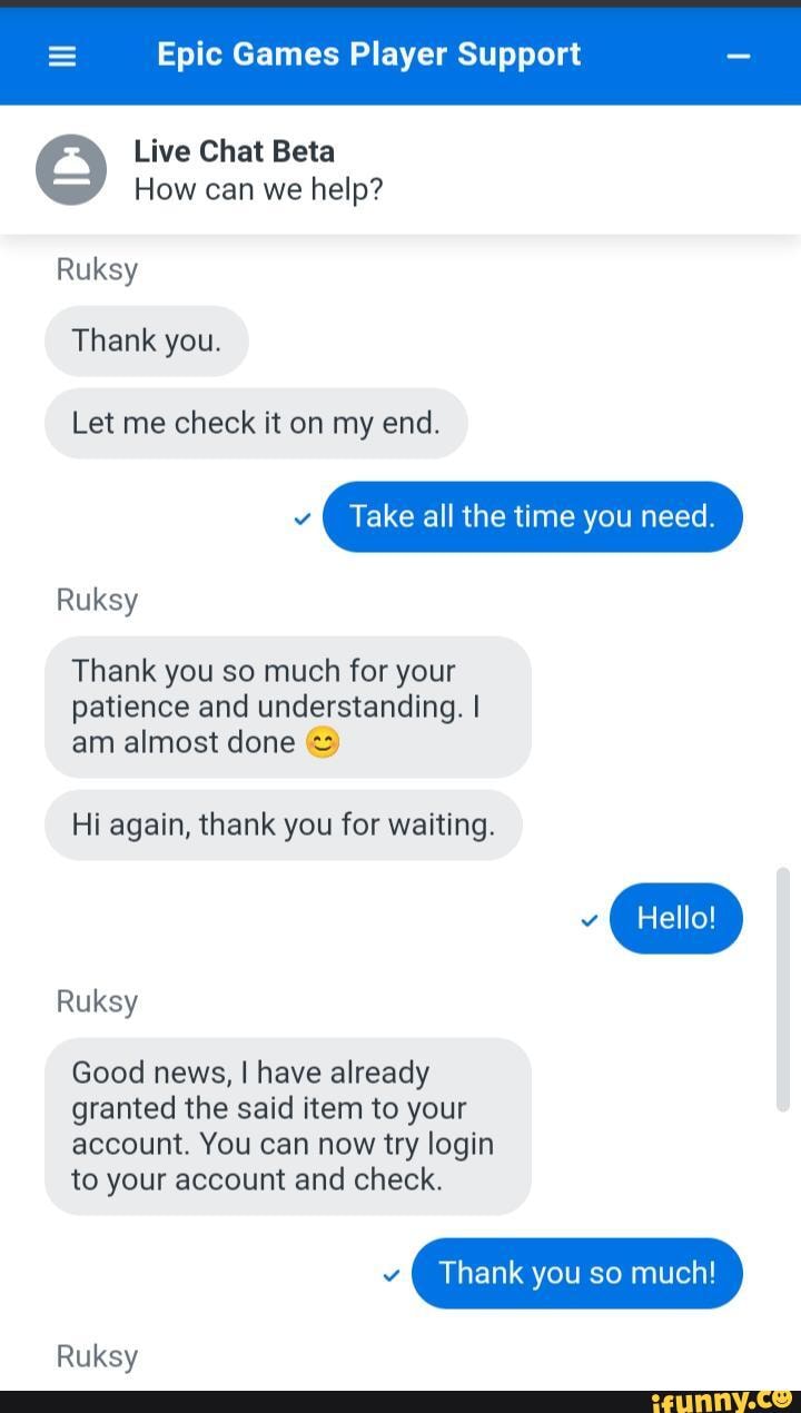 Epic Games Player Support Live Chat Beta How can we help? Ruksy Thank you.  Let me check it on my end. Ma Take all the time you need. Ruksy Thank you