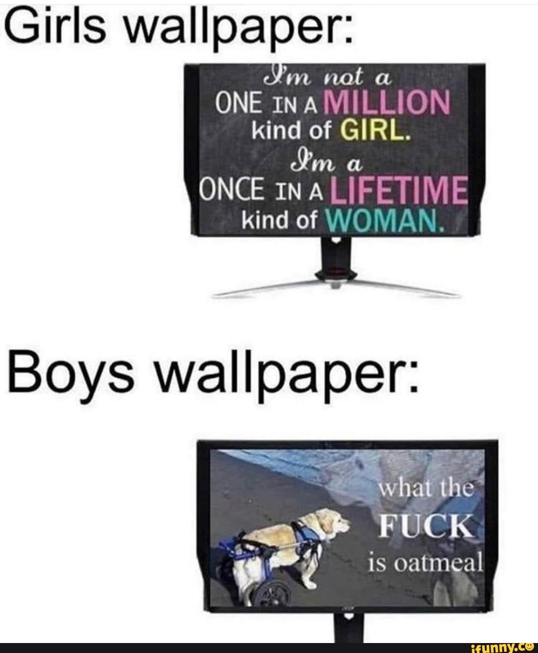 Girls wallpaper: un not a ONE IN A MILL kind of GIRL. ONCE INALIFETIME kind  of WO VIAN Boys wallpaper: what the FUCK is oatmeal - iFunny Brazil