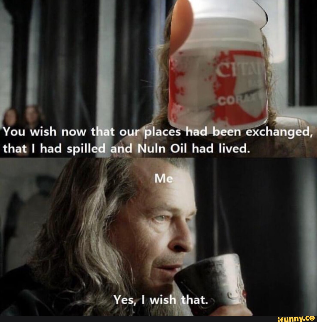 I You wish now that our places had been exchanged, that I had spilled and Nuln  Oil had lived Me Yes, wish that. - iFunny Brazil