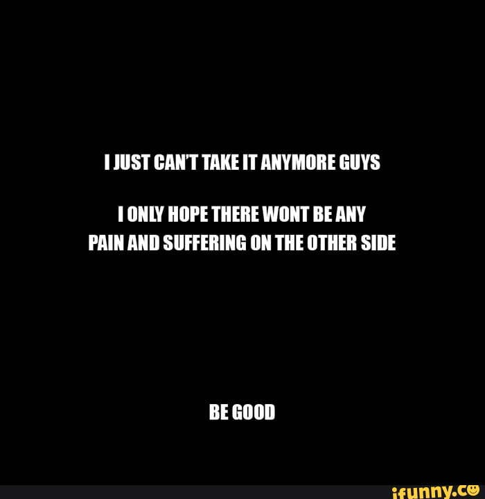 HJUST CANT TAKE IT ANYMORE GUYS T ONLY HOPE THERE WONT BE ANY PAIN AND  SUFFERING ON THE OTHER SIDE BE GOOD - iFunny Brazil