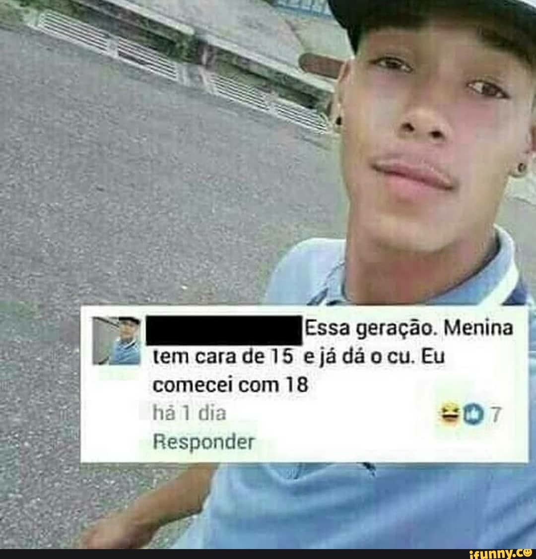 A ee geração. Menina tem cara de 15 ejá dão cu. Eu comecei com 18 Responder  - iFunny Brazil