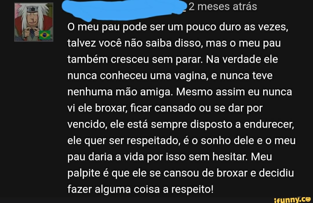 O meu pau pode ser um pouco duro as vezes, talvez você não saiba disso, mas  o meu pau também cresceu sem parar. Na verdade ele nunca conheceu uma  vagina, e nunca