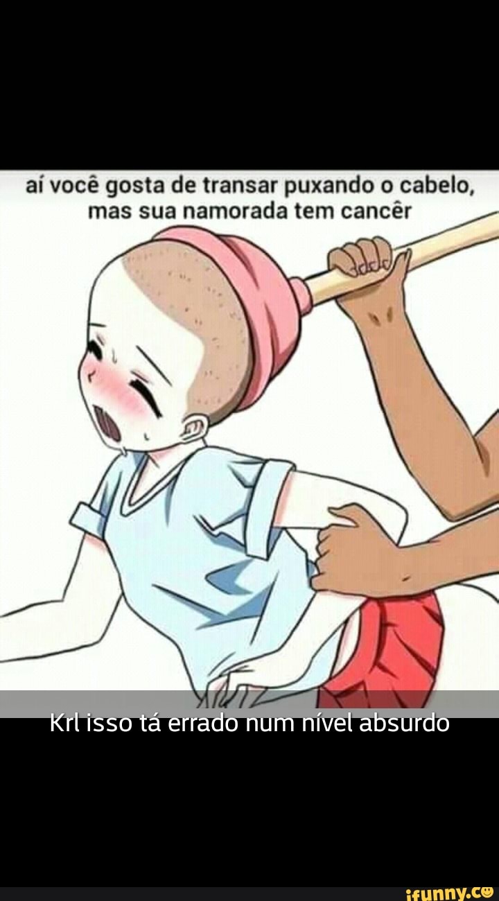 Aí você gosta de transar puxando o cabelo, mas sua namorada tem cancêr  Krtisso tá errado num nível absurdo - iFunny Brazil