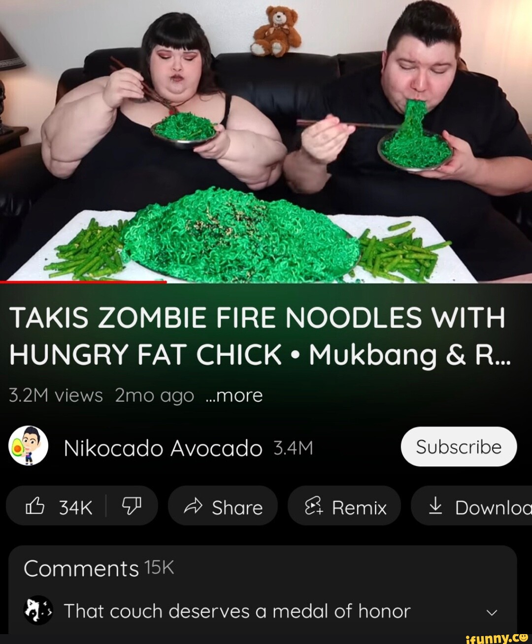 TAKIS ZOMBIE FIRE NOODLES WITH HUNGRY FAT CHICK Mukbang & R... 3.2M views  ago ..more Nikecado Avocado 3.4M Subscribe Share Remix Downloc Comments  That couch deserves a medal of honor v -