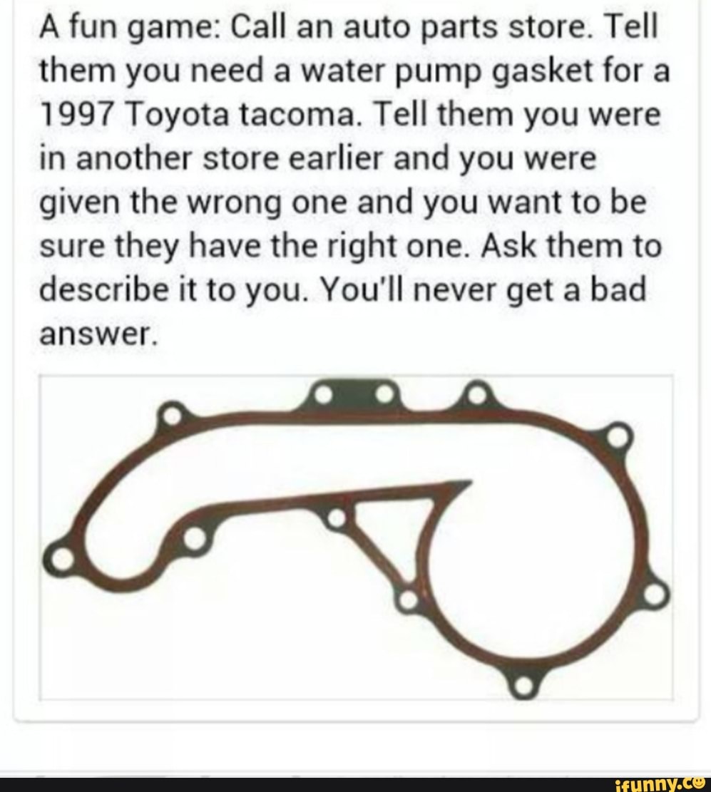 A fun game: Call an auto parts store. Tell them you need a water pump gasket