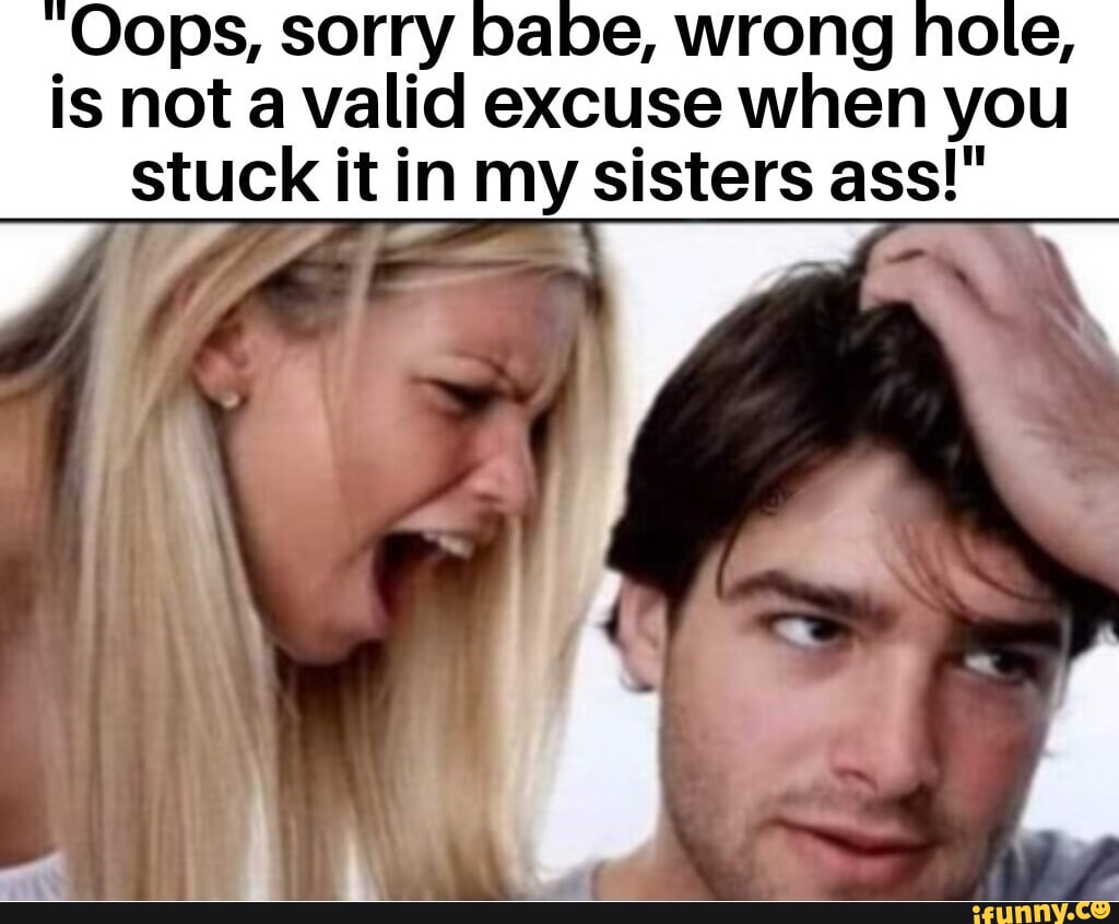 Oops, sorry babe, wrong hole, is not a valid excuse when you stuck it in my  sisters ass!