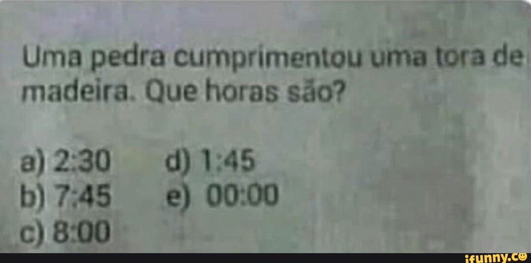Uma pedra cumprimentou uma tora de madeira. Que horas são? 8) CC) 800 ...