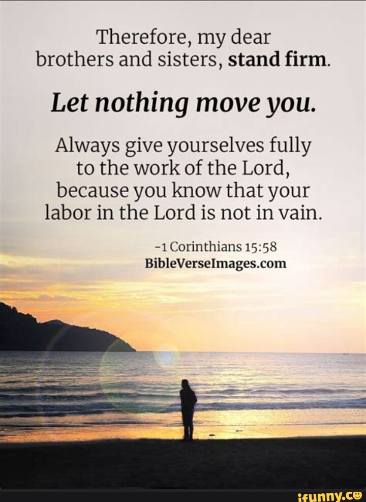1 Corinthians 15:58 Therefore, my dear brothers and sisters, stand firm.  Let nothing move you. Always give yourselves fully to the work of the Lord,  because you know that your labor in