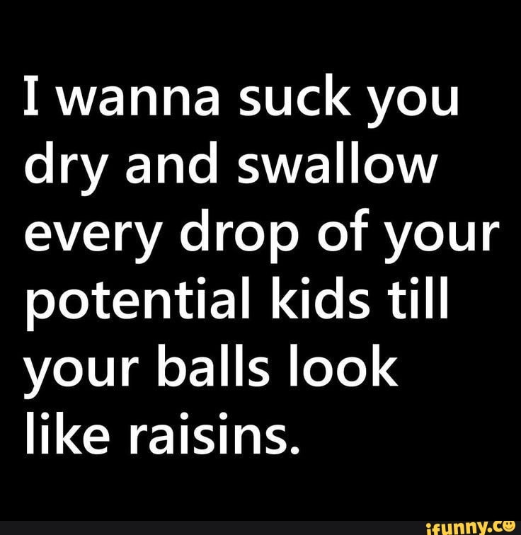 I wanna suck you dry and swallow every drop of your potential kids till