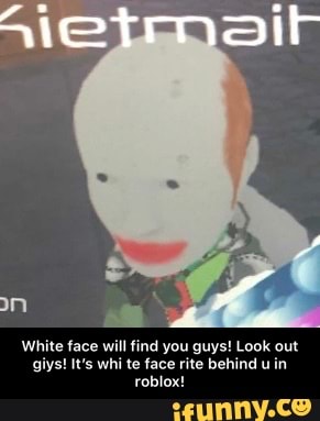 White face will find you guys! Look out giys! It's whi te face rite behind u