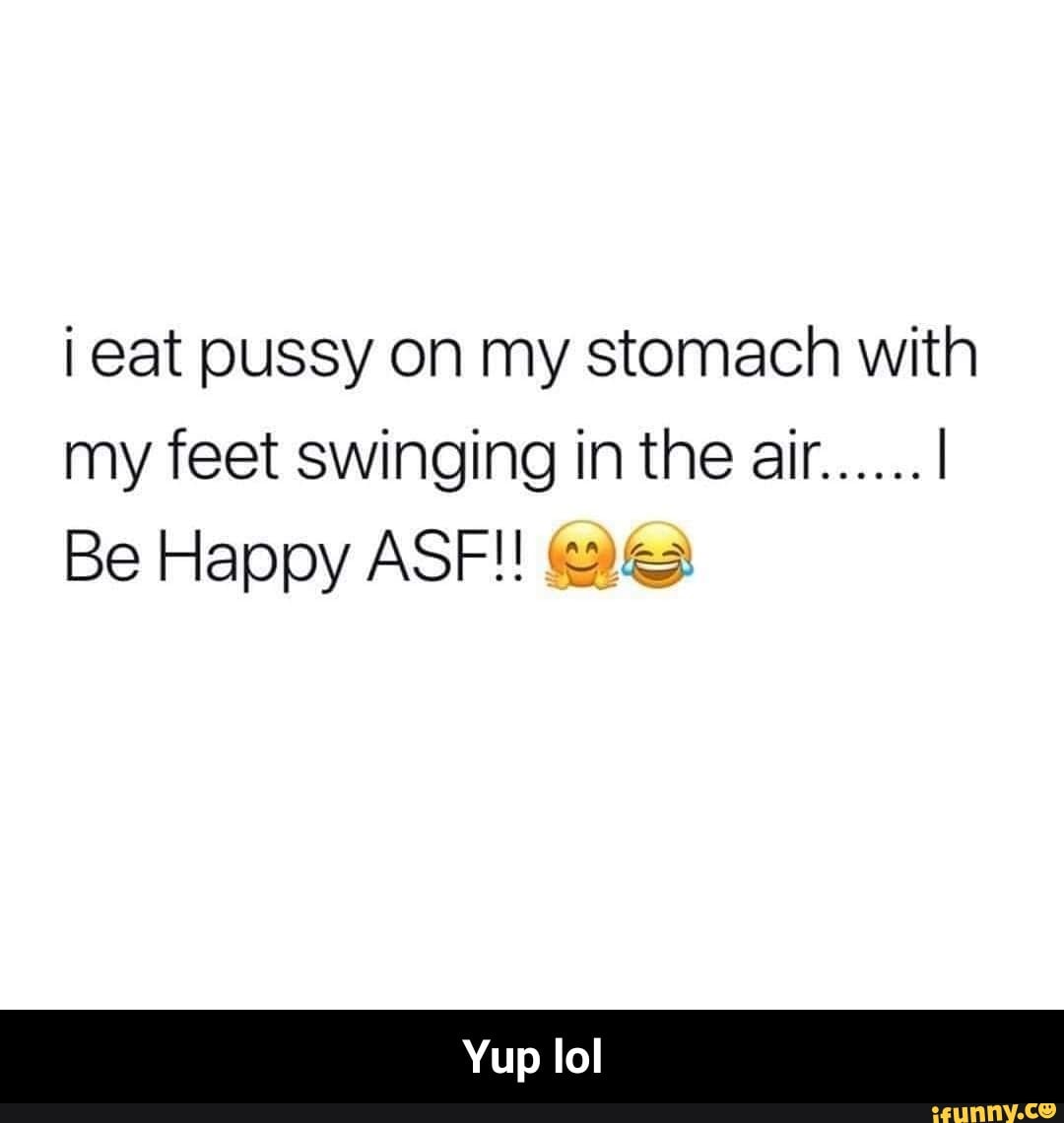 I eat pussy on my stomach with my feet swinging in the air ...... I Be  Happy ASFH :=? - Yup lol - iFunny Brazil