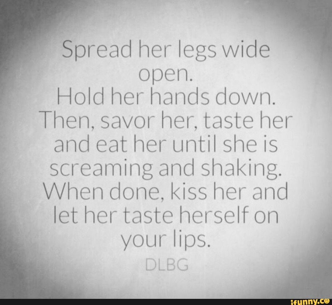 Spread her legs wide open. Hold her hands down. Then, savor her, taste her  and eat