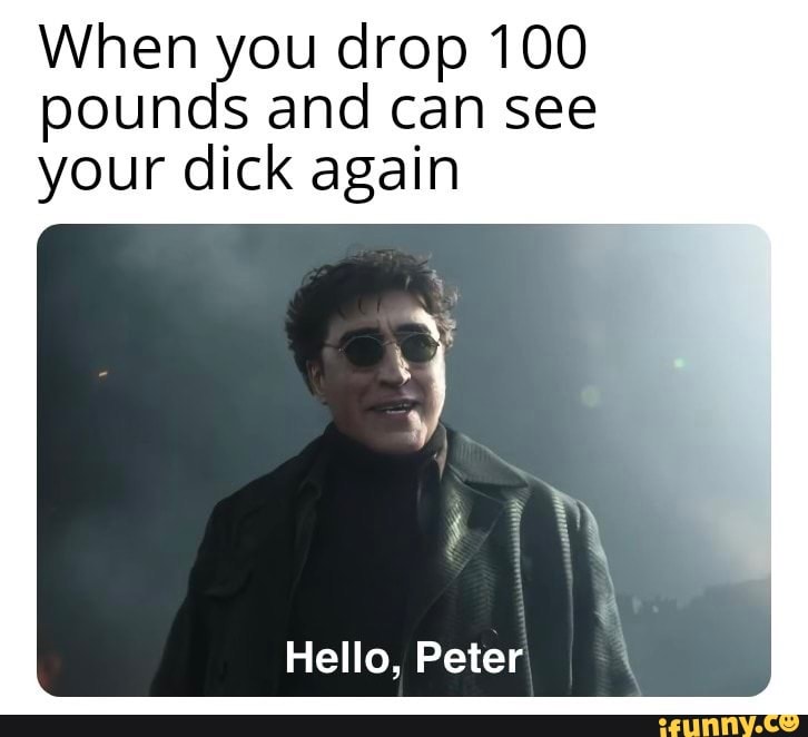 When you drop 100 pounds and can see your dick again Hello Peter