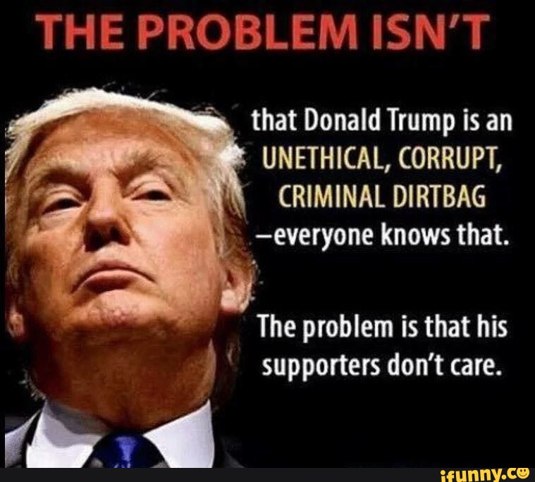 THE PROBLEM ISN'T that Donald Trump is an UNETHICAL, CORRUPT, CRIMINAL DIRTBAG .-everyone knows that. The problem is that his supporters don't care.