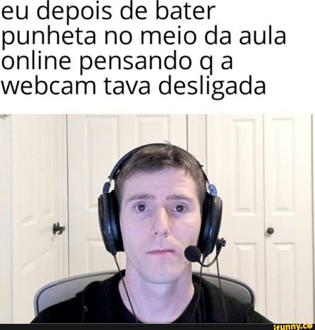 Eu depois de bater punheta no meio da aula online pensando q a webcam tava  desligada - iFunny Brazil