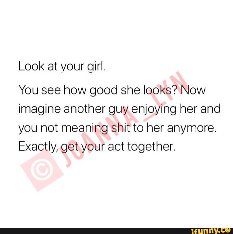 Look at your girl. You see how good she looks? Now imagine another guy  enjoying her and you not meaning shit to her anymore. Exactly, get your act  together. - iFunny Brazil