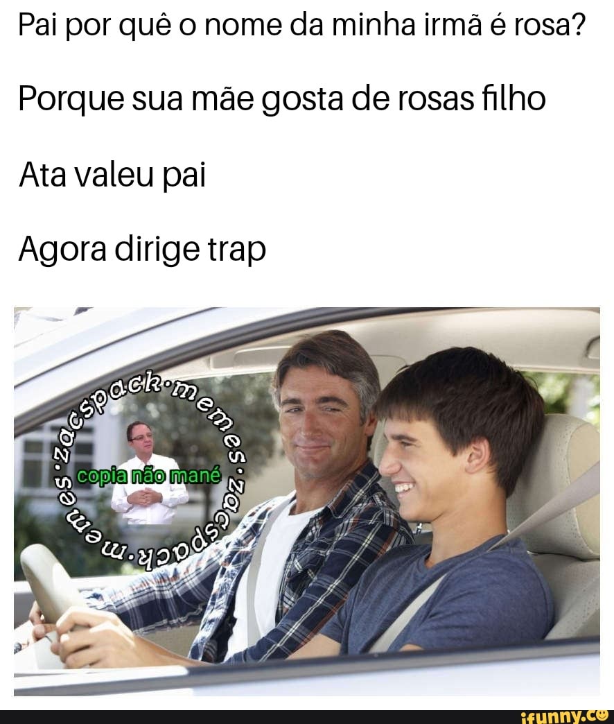 Pai por quê o nome da minha irmã é rosa? Porque sua mãe gosta de rosas filho  Ata valeu pai Agora dirige trap - iFunny Brazil