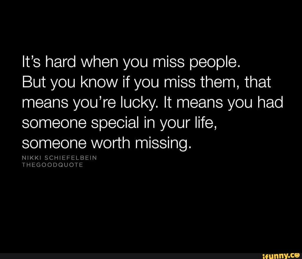 It's hard when you miss people. But you know if you miss them, that ...