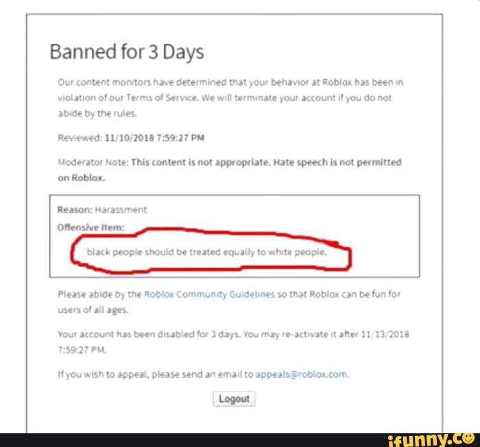 ROBLOX Banned me for hate speech - Banned for 7 Days of Reviewed: PM (CT)  Moderator Note: This content is not appropriate. Hate speech is not  permitted on Roblox. Reason: Inappropriate [Content