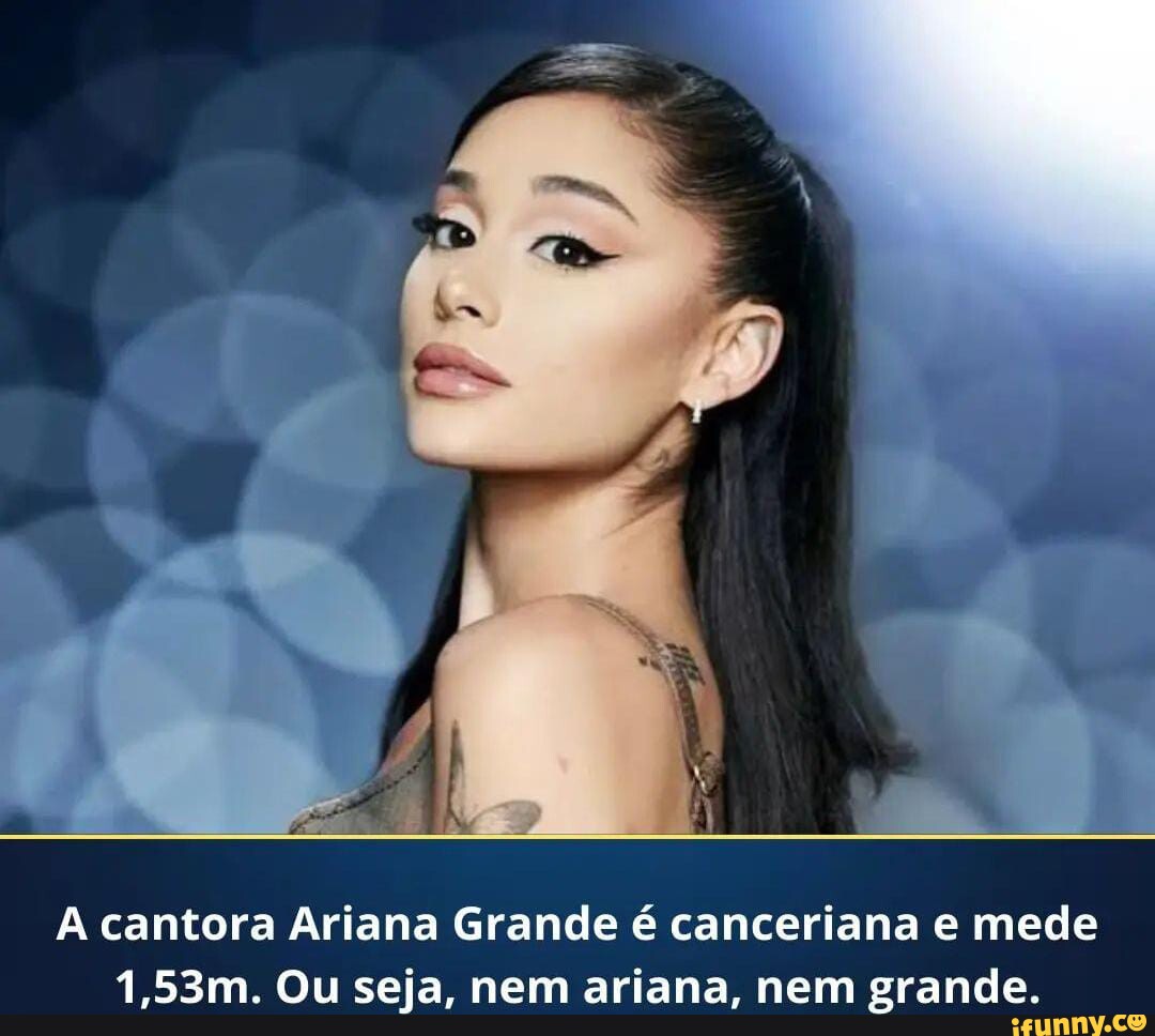 Cantora Ariana Grande é canceriana e mede 1,53m. Ou seja, nem ariana, nem  grande. - iFunny Brazil