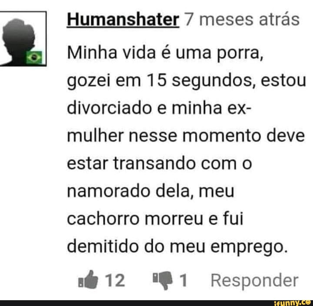 Humanshater 7 meses atrás Minha vida é uma porra, gozei em 15 segundos,  estou divorciado e