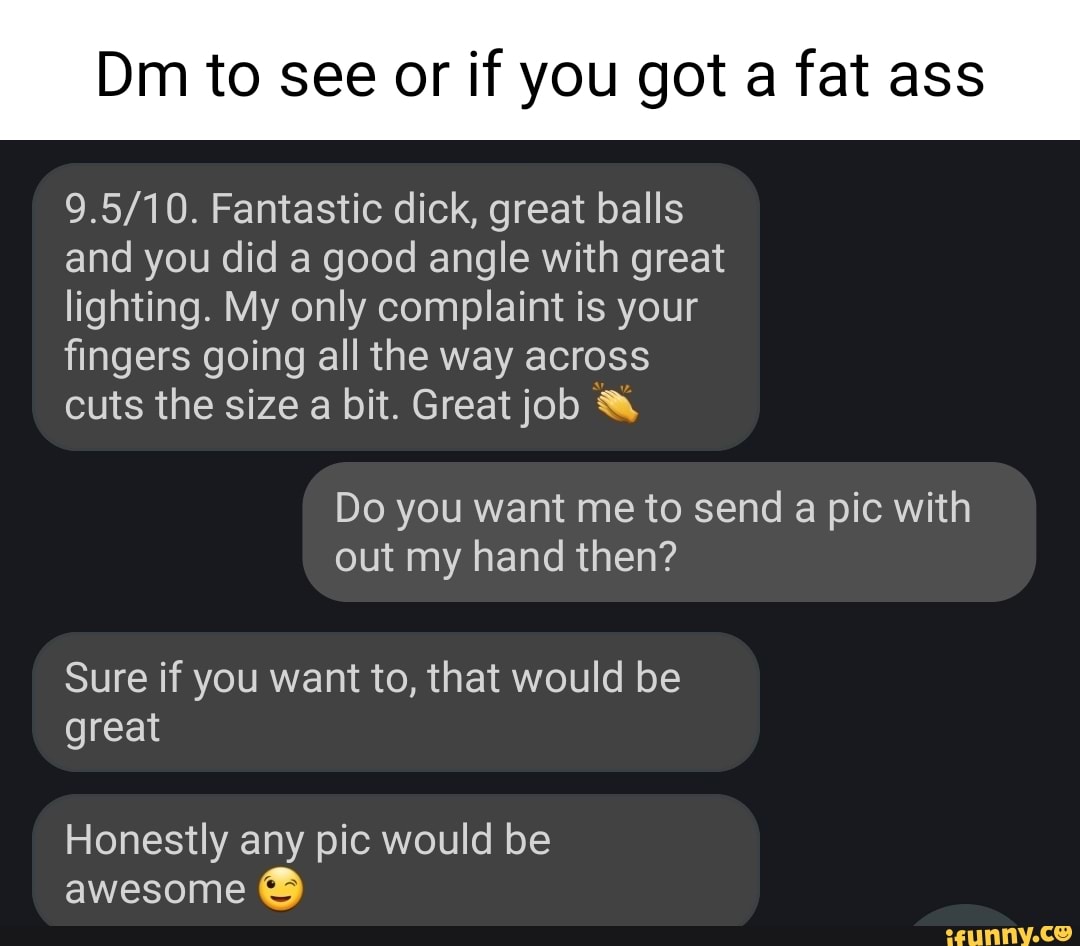 Dm to see or if you got a fat ass Fantastic dick, great balls and you