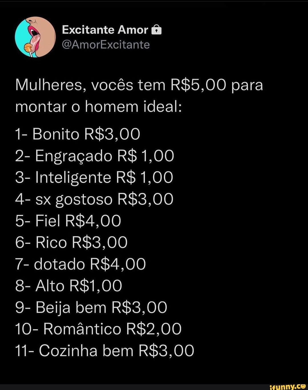 Excitante Amor I (WAmorExcitante Mulheres, vocês tem para montar o homem  ideal: 1- Bonito 2- Engraçado R$ 1,00 3- Inteligente R$ 1,00 4- sx gostoso  5- Fiel 6- Rico 7- dotado 8- Alto 9- Beija bem 10- Romântico 11- Cozinha bem  - iFunny Brazil